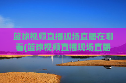 篮球视频直播现场直播在哪看(篮球视频直播现场直播在哪看啊)篮球视频直播现场直播在哪看?