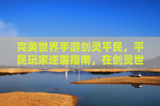 完美世界手游剑灵平民,平民玩家逆袭指南,在剑灵世界里打造不凡角色体验