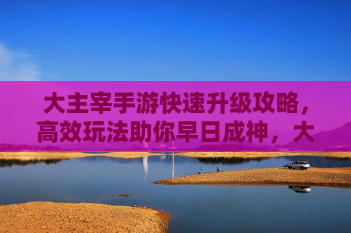 大主宰手游快速升级攻略，高效玩法助你早日成神，大主宰手游快速升级攻略，高效玩法助你早日成神