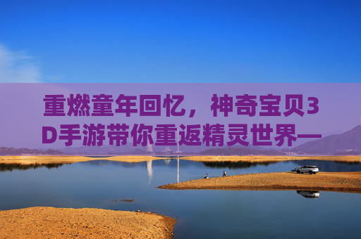 重燃童年回忆，神奇宝贝3D手游带你重返精灵世界——探索三维世界的宝可梦新体验