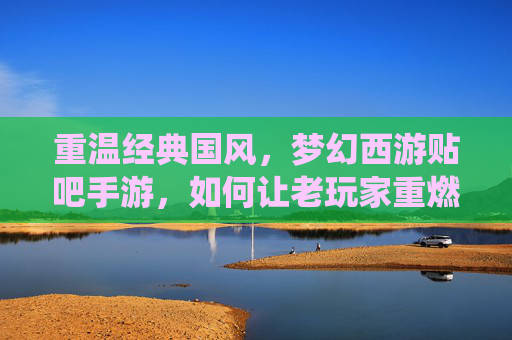 重温经典国风，梦幻西游贴吧手游，如何让老玩家重燃热血，新玩家沉浸仙侠梦幻？