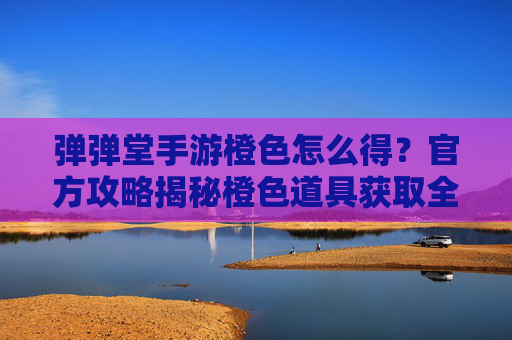 弹弹堂手游橙色怎么得?官方攻略揭秘橙色道具获取全流程