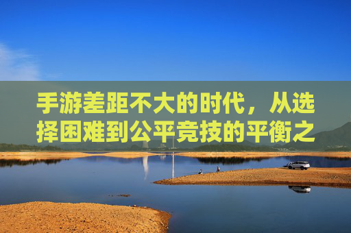 手游差距不大的时代,从选择困难到公平竞技的平衡之路