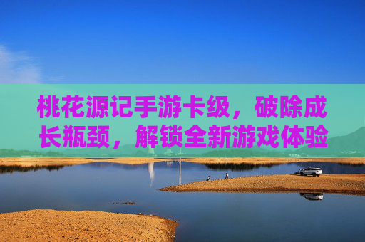 桃花源记手游卡级,破除成长瓶颈,解锁全新游戏体验,桃花源记手游卡级突破,破除成长瓶颈,解锁全新游戏体验