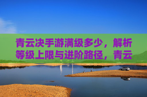 青云决手游满级多少，解析等级上限与进阶路径，青云决手游满级多少？解析等级上限与进阶路径