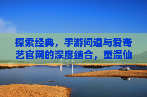 探索经典,手游问道与爱奇艺官网的深度结合,重温仙侠魅力