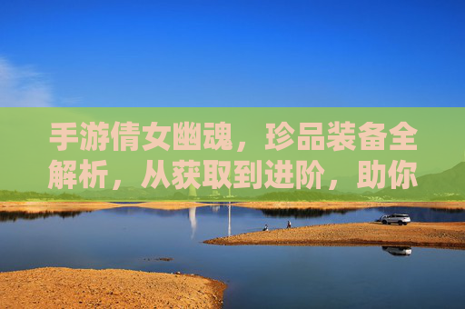 手游倩女幽魂，珍品装备全解析，从获取到进阶，助你成为游戏强者！手游倩女幽魂珍品装备全解析，从获取到进阶，助你成为游戏强者