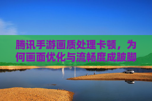 腾讯手游画质处理卡顿,为何画面优化与流畅度成跛脚兄弟?