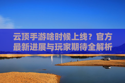 云顶手游啥时候上线?官方最新进展与玩家期待全解析