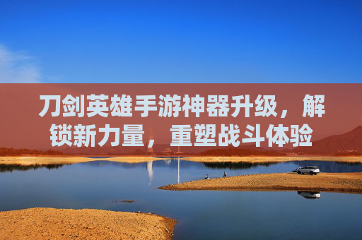 刀剑英雄手游神器升级,解锁新力量,重塑战斗体验