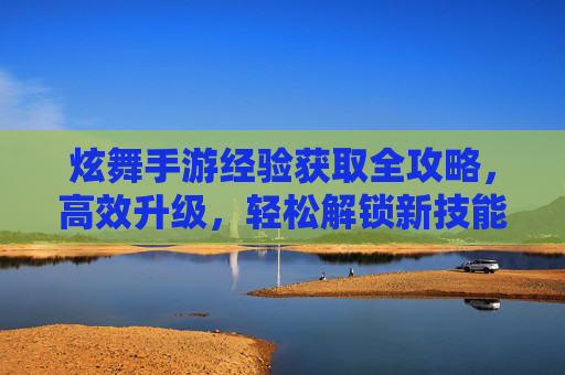 炫舞手游经验获取全攻略,高效升级,轻松解锁新技能