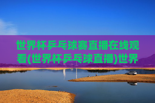 世界杯乒乓球赛直播在线观看(世界杯乒乓球直播)世界杯乒乓球赛直播在线观看