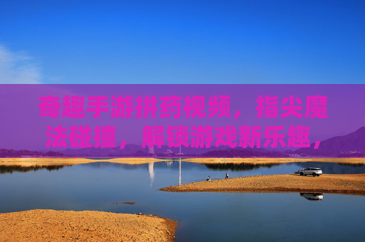 奇趣手游拼药视频，指尖魔法碰撞，解锁游戏新乐趣，奇趣手游拼药视频，指尖魔法碰撞，解锁游戏新乐趣