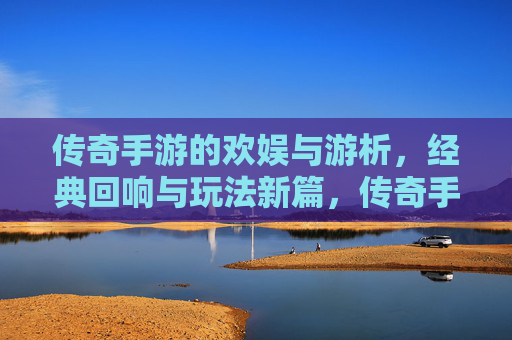 传奇手游的欢娱与游析，经典回响与玩法新篇，传奇手游的欢娱与游析，经典回响与玩法新篇