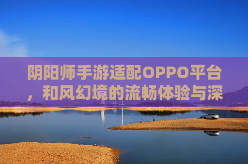 阴阳师手游适配OPPO平台，和风幻境的流畅体验与深度联动，共赴东方神明之旅