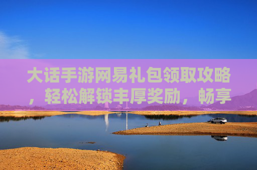 大话手游网易礼包领取攻略,轻松解锁丰厚奖励,畅享经典回合制乐趣,大话手游网易礼包领取攻略,轻松解锁丰厚奖励,畅享经典回合制乐趣