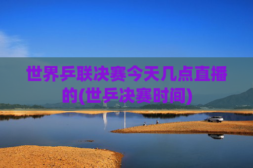 世界乒联决赛今天几点直播的(世乒决赛时间)