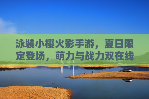 泳装小樱火影手游,夏日限定登场,萌力与战力双在线,重温火影经典