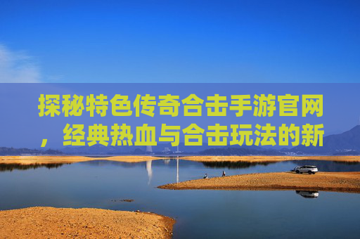 探秘特色传奇合击手游官网,经典热血与合击玩法的新篇章