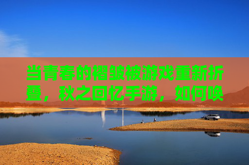 当青春的褶皱被游戏重新折叠，秋之回忆手游，如何唤醒我们心底的旧时光？秋之回忆手游，如何以游戏折叠青春褶皱，唤醒心底旧时光？