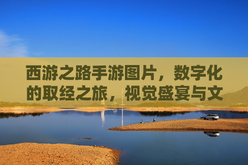 西游之路手游图片,数字化的取经之旅,视觉盛宴与文化传承的完美融合
