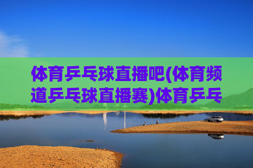体育乒乓球直播吧(体育频道乒乓球直播赛)体育乒乓球直播吧，体育频道专业乒乓球直播赛事