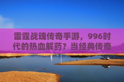 雷霆战魂传奇手游，996时代的热血解药？当经典传奇与工作节奏碰撞，我们该如何平衡？雷霆战魂传奇手游，996时代的热血解药？经典传奇与工作节奏的碰撞与平衡