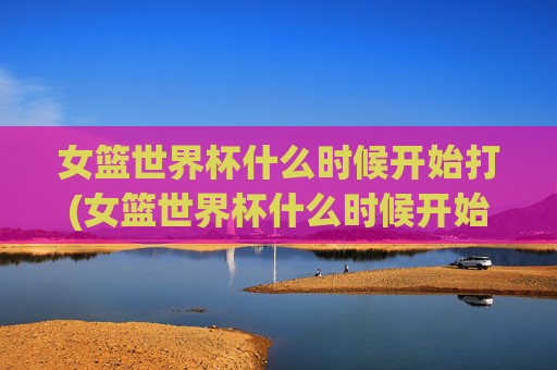 女篮世界杯什么时候开始打(女篮世界杯什么时候开始打的)