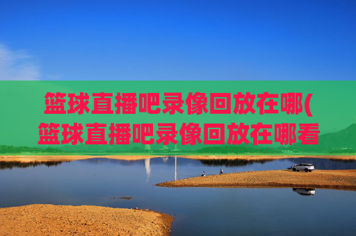 篮球直播吧录像回放在哪(篮球直播吧录像回放在哪看)篮球直播吧录像回放在哪看