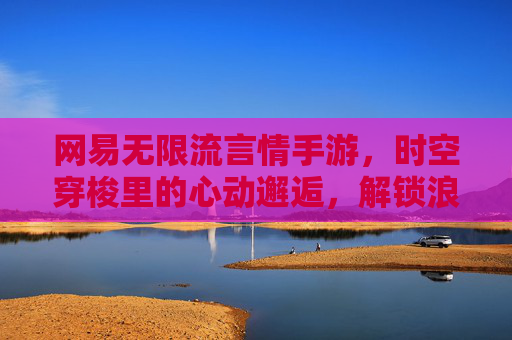 网易无限流言情手游，时空穿梭里的心动邂逅，解锁浪漫无限可能，网易无限流言情手游，时空穿梭里的心动邂逅，解锁浪漫无限可能