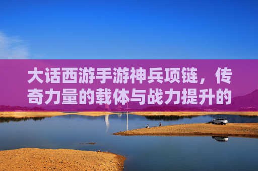 大话西游手游神兵项链，传奇力量的载体与战力提升的核心，大话西游手游神兵项链，传奇力量的载体与战力提升核心