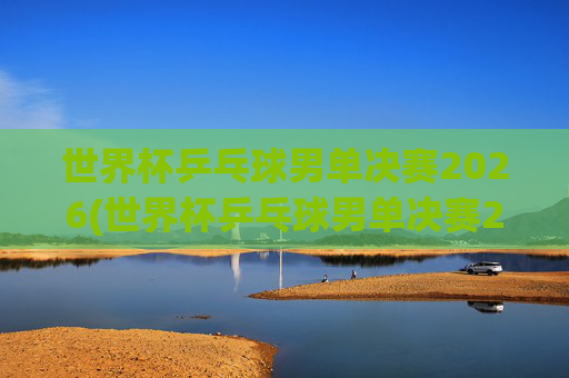 世界杯乒乓球男单决赛2026(世界杯乒乓球男单决赛2026回放)