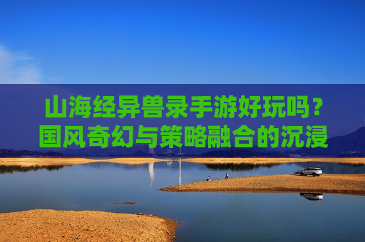 山海经异兽录手游好玩吗？国风奇幻与策略融合的沉浸式体验解析，山海经异兽录好玩吗？国风奇幻与策略融合的沉浸式体验解析