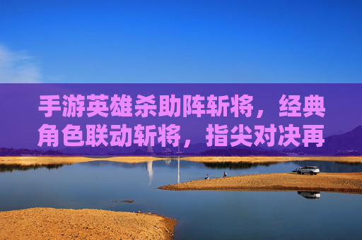 手游英雄杀助阵斩将，经典角色联动斩将，指尖对决再燃热血，英雄杀助阵斩将，经典角色联动燃指尖对决热血