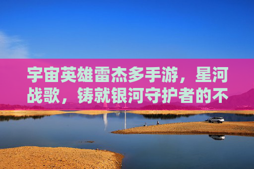 宇宙英雄雷杰多手游,星河战歌,铸就银河守护者的不朽传奇,宇宙英雄雷杰多手游,星河战歌,铸就银河守护者不朽传奇