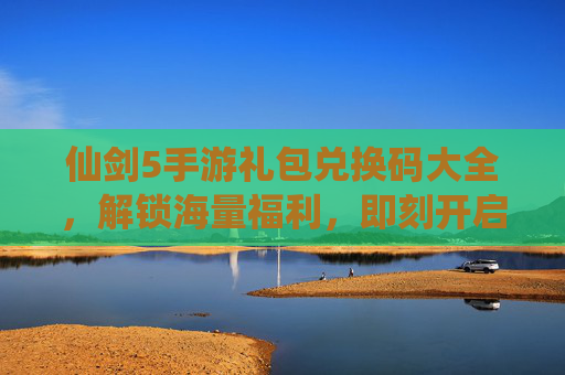 仙剑5手游礼包兑换码大全，解锁海量福利，即刻开启仙侠新篇章，仙剑5手游礼包兑换码大全，解锁海量福利，即刻开启仙侠新篇章