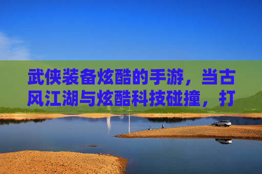 武侠装备炫酷的手游,当古风江湖与炫酷科技碰撞,打造独一无二的江湖传说,武侠装备炫酷手游,古风江湖与炫酷科技碰撞,打造独一无二江湖传说