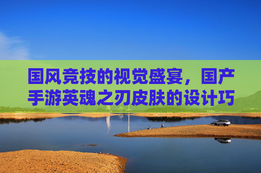 国风竞技的视觉盛宴,国产手游英魂之刃皮肤的设计巧思与玩家共鸣,国风竞技的视觉盛宴,英魂之刃皮肤设计巧思与玩家共鸣