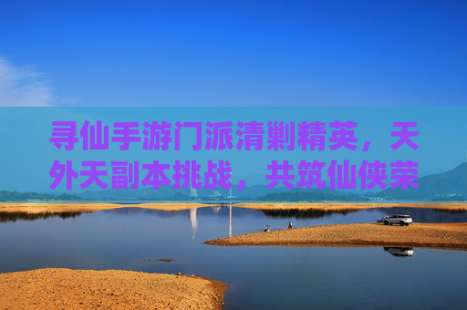 寻仙手游门派清剿精英,天外天副本挑战,共筑仙侠荣耀之路,寻仙手游门派清剿精英,天外天副本挑战,共筑仙侠荣耀之路