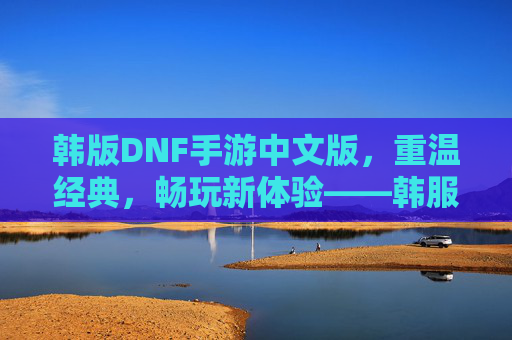 韩版DNF手游中文版,重温经典,畅玩新体验——韩服DNF手游中文版深度解析,韩版DNF手游中文版,重温经典与畅玩新体验——韩服DNF手游深度解析