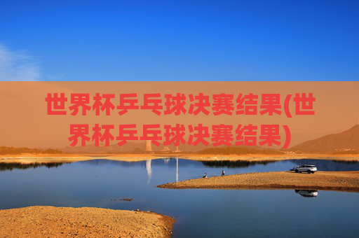 世界杯乒乓球决赛结果(世界杯乒乓球决赛结果)
