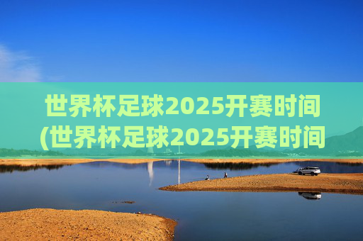 世界杯足球2025开赛时间(世界杯足球2025开赛时间表)