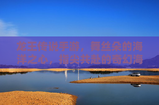 龙王传说手游，舞丝朵的海洋之心，指尖共赴的奇幻海洋冒险，龙王传说手游，舞丝朵的海洋之心，指尖共赴的奇幻海洋冒险
