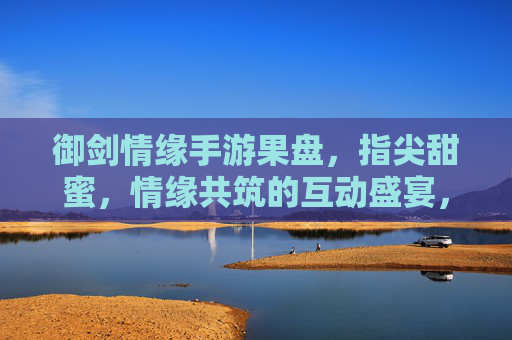 御剑情缘手游果盘，指尖甜蜜，情缘共筑的互动盛宴，御剑情缘手游果盘，指尖甜蜜，情缘共筑的互动盛宴