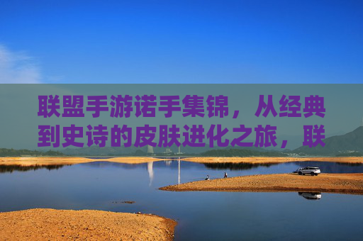 联盟手游诺手集锦,从经典到史诗的皮肤进化之旅,联盟手游诺手集锦,从经典到史诗的皮肤进化之旅
