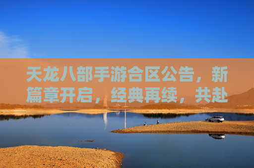 天龙八部手游合区公告，新篇章开启，经典再续，共赴江湖再聚首，天龙八部手游合区新启，经典再续，共赴江湖再聚首