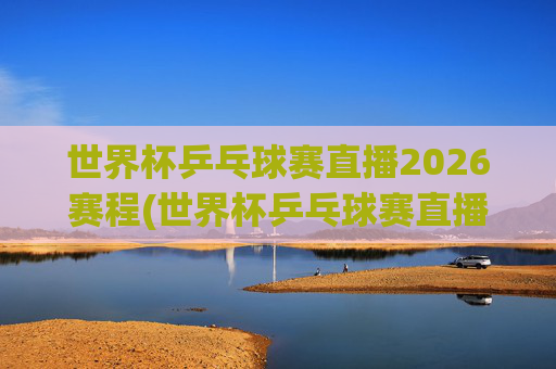 世界杯乒乓球赛直播2026赛程(世界杯乒乓球赛直播2026赛程表)
