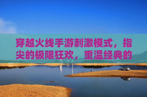 穿越火线手游刺激模式，指尖的极限狂欢，重温经典的热血对决，穿越火线手游刺激模式，指尖极限狂欢，重温经典热血对决