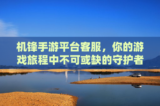 机锋手游平台客服,你的游戏旅程中不可或缺的守护者,机锋手游平台客服,你的游戏旅程中不可或缺的守护者