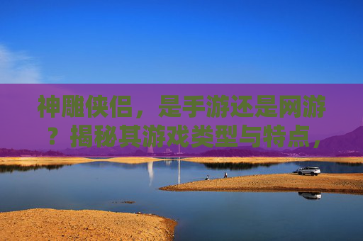 神雕侠侣,是手游还是网游?揭秘其游戏类型与特点,神雕侠侣,是手游还是网游?揭秘其游戏类型与核心特点